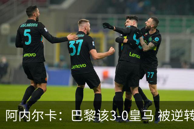 阿内尔卡：巴黎该3-0皇马 被逆转因之前精神创伤